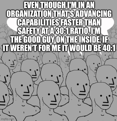 NPC meme. Caption: &ldquo;Even though I&rsquo;m in an organization that&rsquo;s advancing capabilities faster than safety at a 30:1 ratio, I&rsquo;m the good guy on the inside, if it weren&rsquo;t for me it would be 40:1&rdquo;